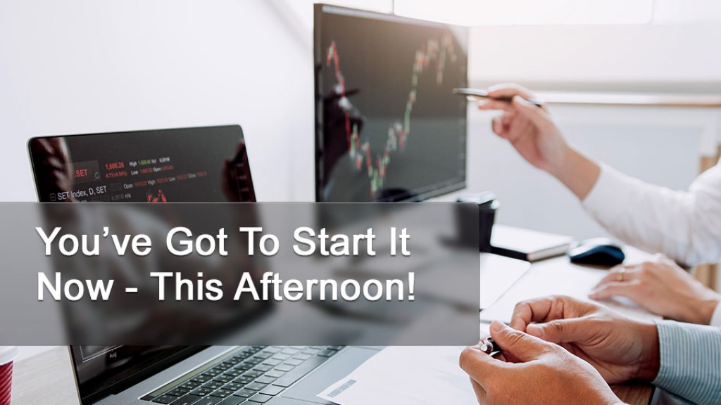 You’ve Got To Start It Now - This Afternoon!